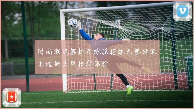 时尚潮流解析足球服搭配巴黎世家打造街头风格新体验