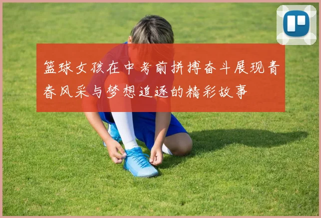 篮球女孩在中考前拼搏奋斗展现青春风采与梦想追逐的精彩故事