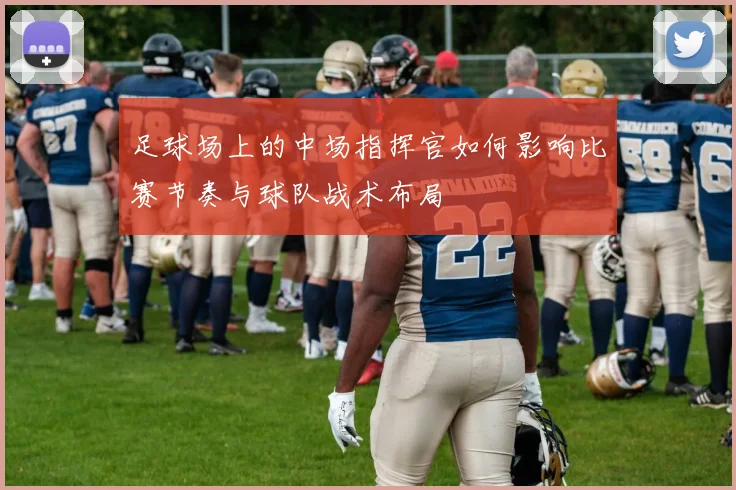 足球场上的中场指挥官如何影响比赛节奏与球队战术布局