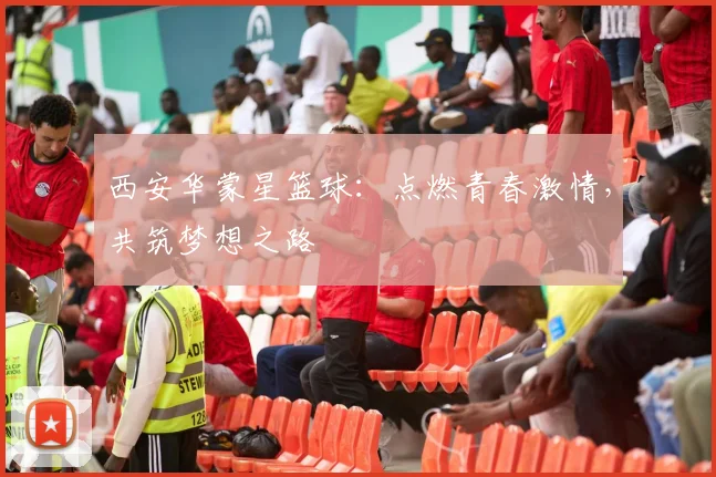 西安华蒙星篮球：点燃青春激情，共筑梦想之路